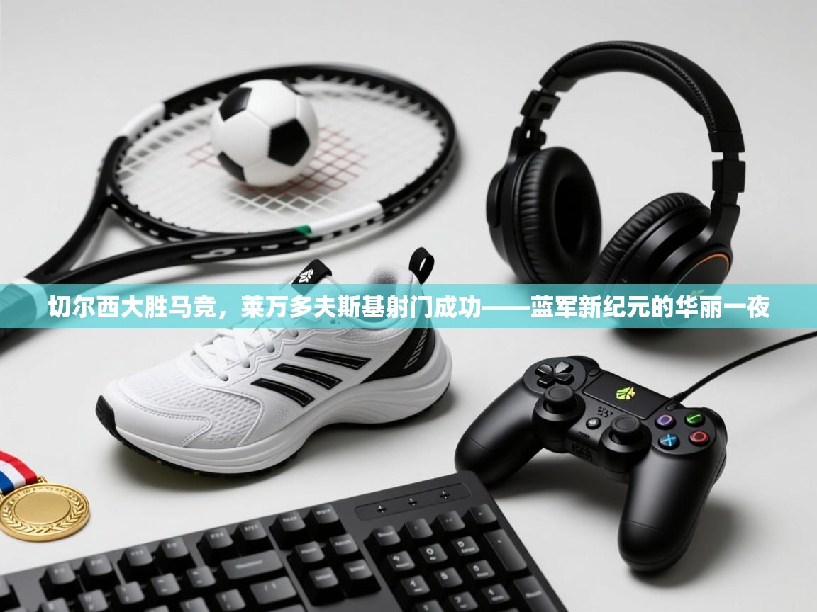 切尔西大胜马竞,莱万多夫斯基射门成功——蓝军新纪元的华丽一夜 第1张